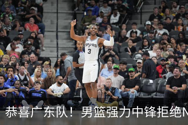 恭喜广东队！男篮强力中锋拒绝NBA合同，朱芳雨迎来重大利好！